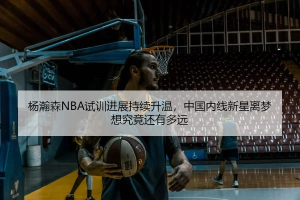 杨瀚森NBA试训进展持续升温，中国内线新星离梦想究竟还有多远